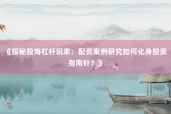 《探秘股海杠杆玩家：配资案例研究如何化身投资指南针？》