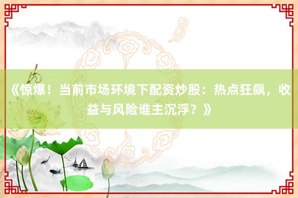 《惊爆！当前市场环境下配资炒股：热点狂飙，收益与风险谁主沉浮？》