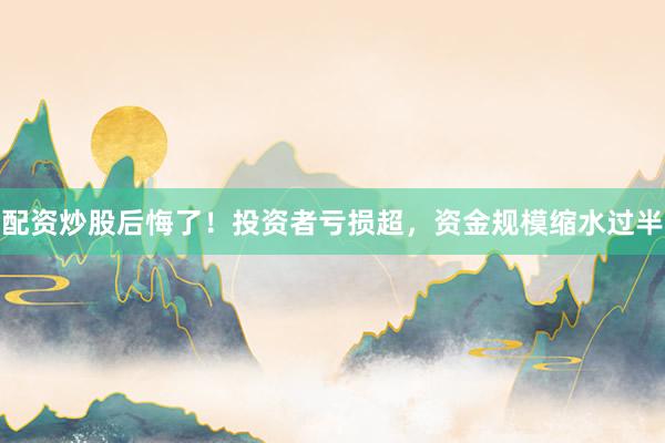 配资炒股后悔了！投资者亏损超，资金规模缩水过半