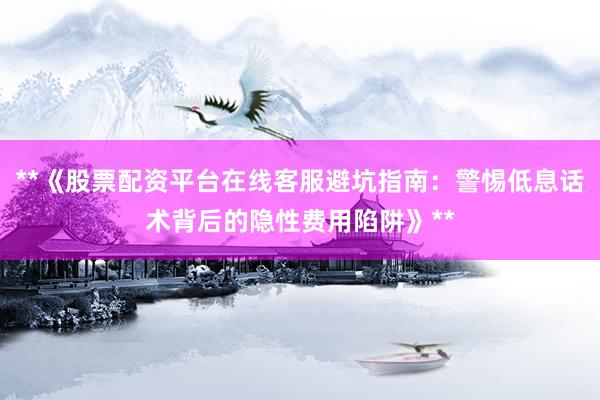 **《股票配资平台在线客服避坑指南：警惕低息话术背后的隐性费用陷阱》**