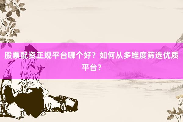 股票配资正规平台哪个好？如何从多维度筛选优质平台？