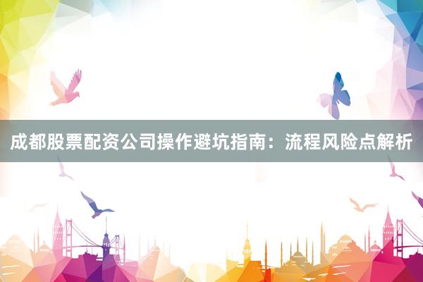 成都股票配资公司操作避坑指南：流程风险点解析