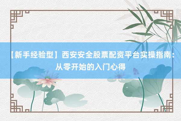 【新手经验型】西安安全股票配资平台实操指南：从零开始的入门心得