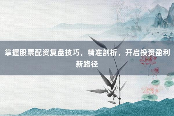掌握股票配资复盘技巧，精准剖析，开启投资盈利新路径