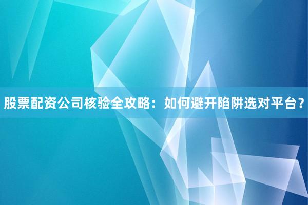 股票配资公司核验全攻略：如何避开陷阱选对平台？