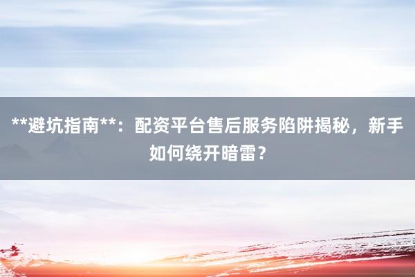 **避坑指南**：配资平台售后服务陷阱揭秘，新手如何绕开暗雷？
