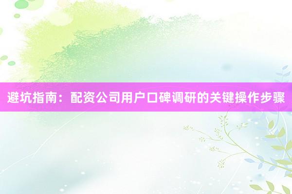 避坑指南：配资公司用户口碑调研的关键操作步骤