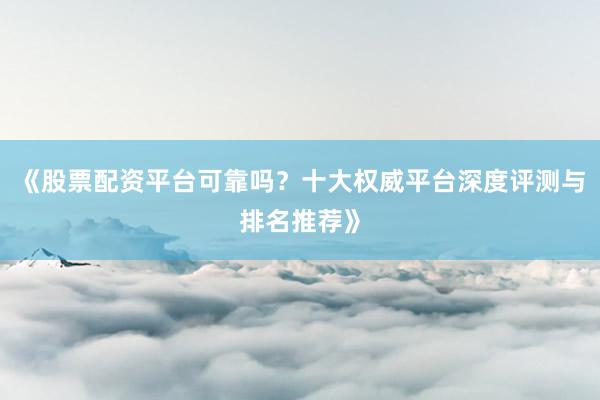 《股票配资平台可靠吗？十大权威平台深度评测与排名推荐》