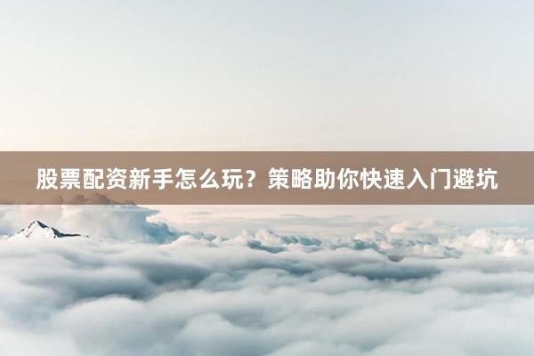 股票配资新手怎么玩？策略助你快速入门避坑