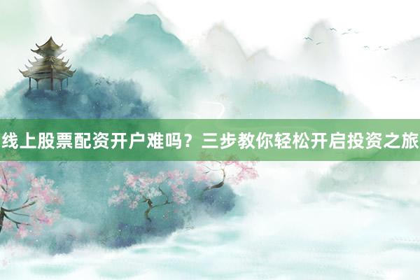 线上股票配资开户难吗？三步教你轻松开启投资之旅