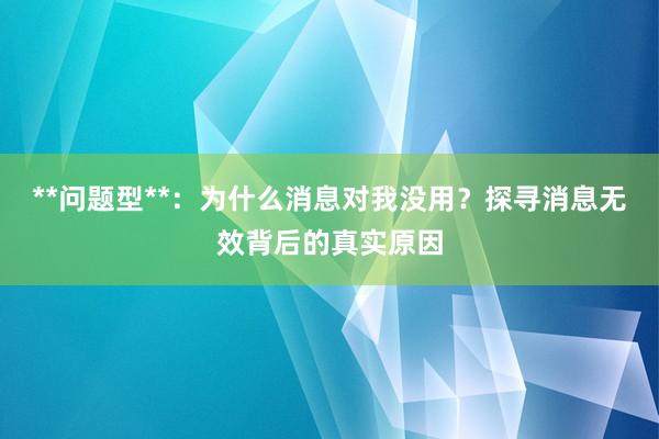 **问题型**：为什么消息对我没用？探寻消息无效背后的真实原因
