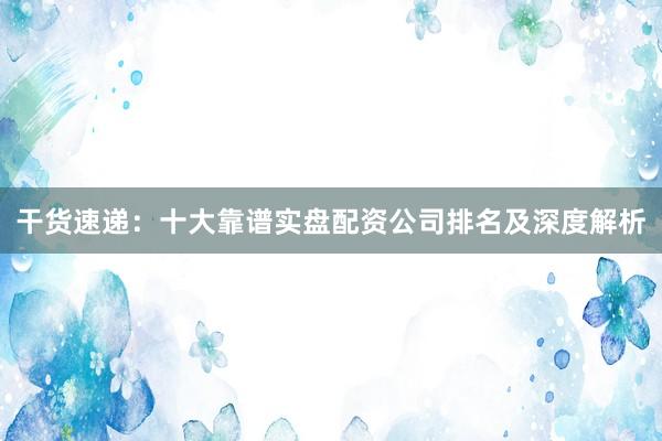 干货速递：十大靠谱实盘配资公司排名及深度解析
