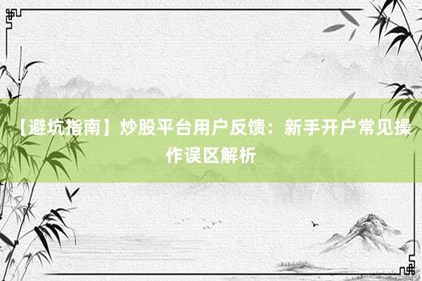 【避坑指南】炒股平台用户反馈：新手开户常见操作误区解析