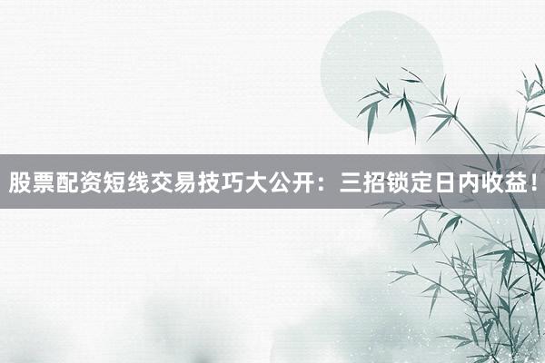 股票配资短线交易技巧大公开：三招锁定日内收益！