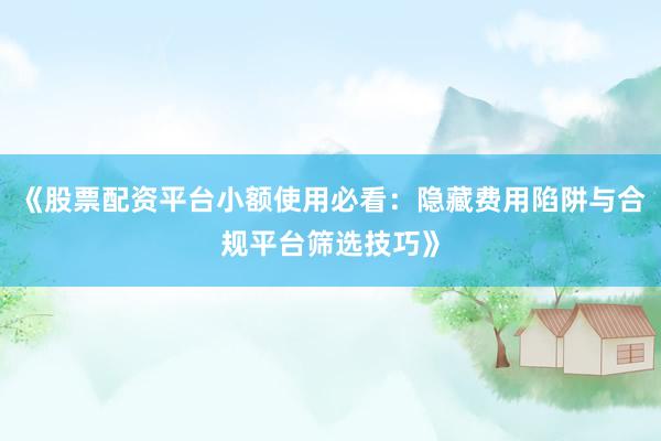 《股票配资平台小额使用必看：隐藏费用陷阱与合规平台筛选技巧》
