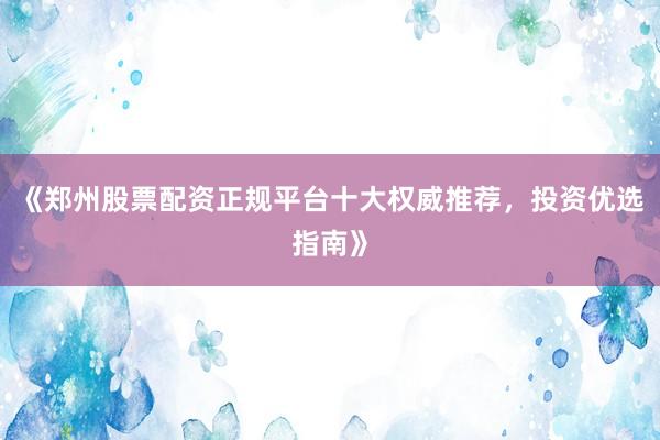 《郑州股票配资正规平台十大权威推荐，投资优选指南》