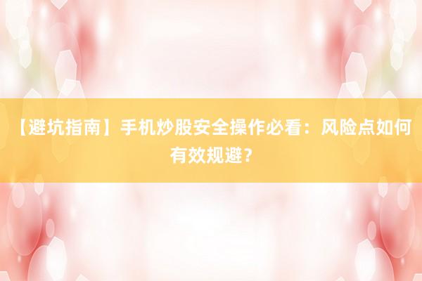【避坑指南】手机炒股安全操作必看：风险点如何有效规避？