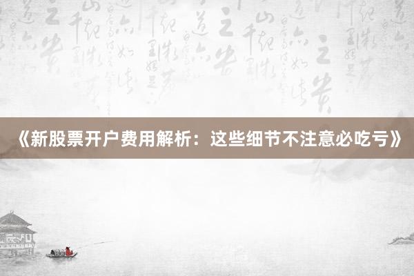 《新股票开户费用解析：这些细节不注意必吃亏》