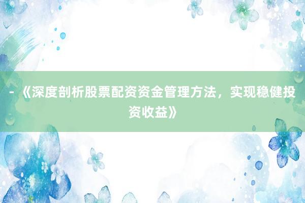 - 《深度剖析股票配资资金管理方法，实现稳健投资收益》