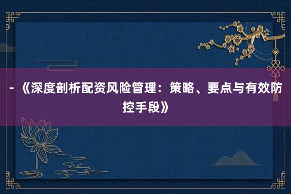 - 《深度剖析配资风险管理：策略、要点与有效防控手段》