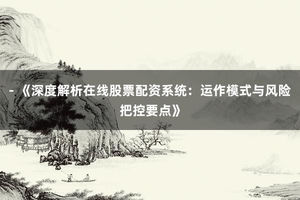 - 《深度解析在线股票配资系统：运作模式与风险把控要点》
