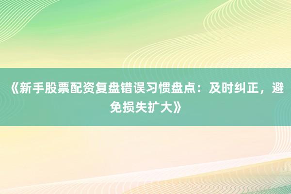 《新手股票配资复盘错误习惯盘点：及时纠正，避免损失扩大》