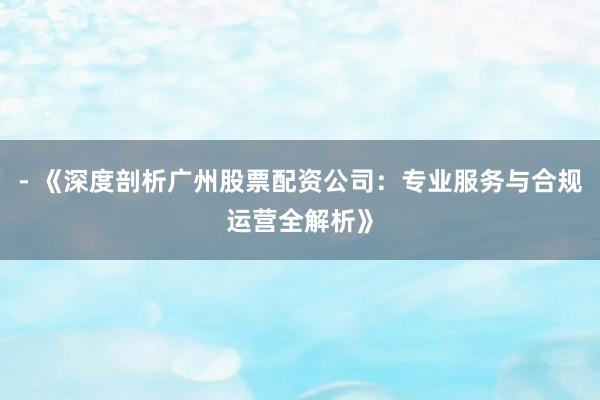 - 《深度剖析广州股票配资公司：专业服务与合规运营全解析》