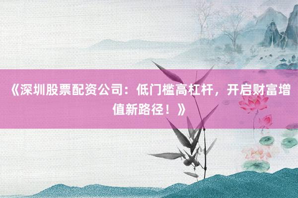 《深圳股票配资公司：低门槛高杠杆，开启财富增值新路径！》