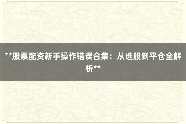 **股票配资新手操作错误合集：从选股到平仓全解析**