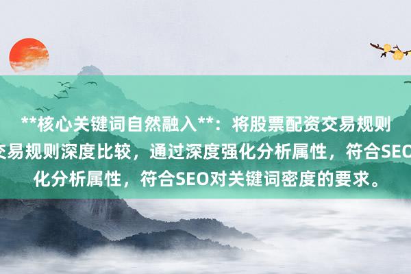 **核心关键词自然融入**：将股票配资交易规则比较拆解为股票配资交易规则深度比较，通过深度强化分析属性，符合SEO对关键词密度的要求。