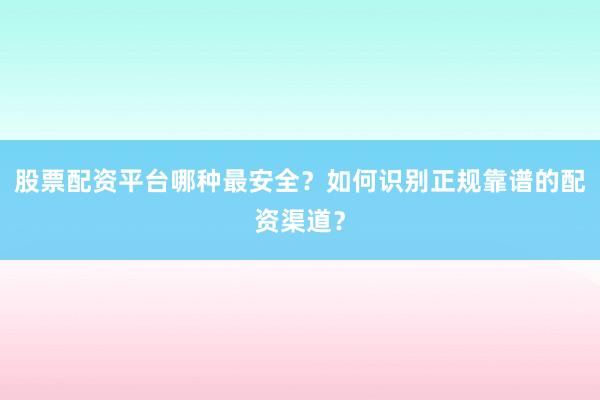 股票配资平台哪种最安全？如何识别正规靠谱的配资渠道？