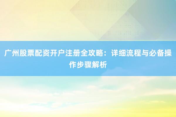 广州股票配资开户注册全攻略：详细流程与必备操作步骤解析