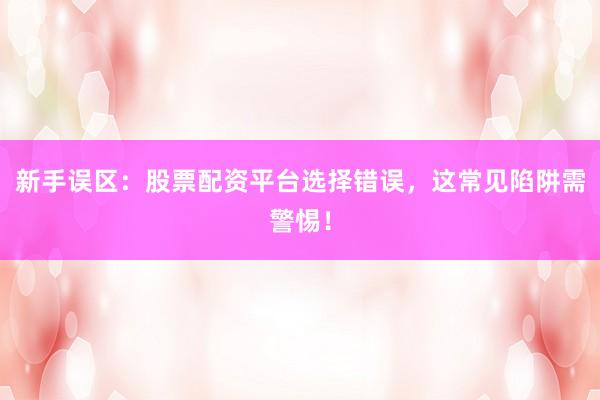 新手误区：股票配资平台选择错误，这常见陷阱需警惕！