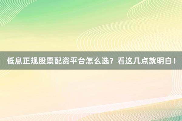 低息正规股票配资平台怎么选？看这几点就明白！