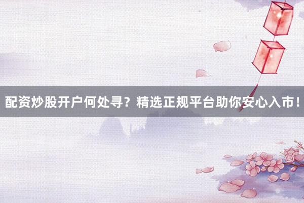 配资炒股开户何处寻？精选正规平台助你安心入市！
