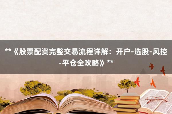 **《股票配资完整交易流程详解：开户-选股-风控-平仓全攻略》**