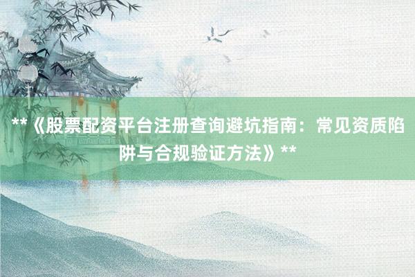 **《股票配资平台注册查询避坑指南：常见资质陷阱与合规验证方法》**