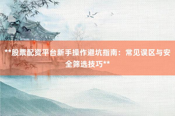 **股票配资平台新手操作避坑指南：常见误区与安全筛选技巧**