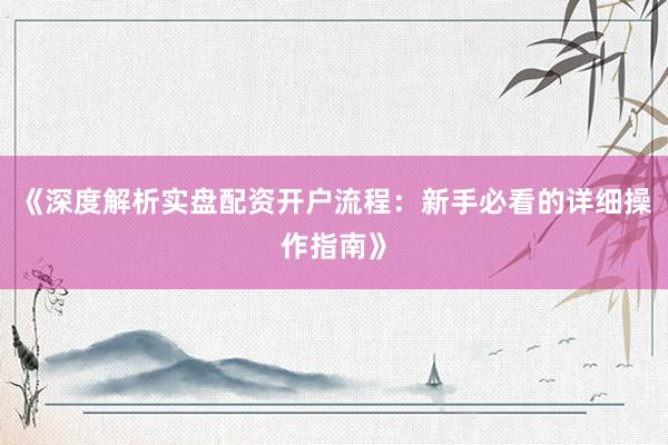 《深度解析实盘配资开户流程：新手必看的详细操作指南》