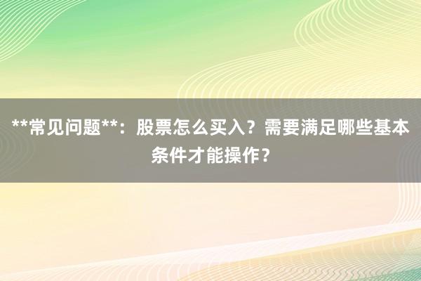 **常见问题**：股票怎么买入？需要满足哪些基本条件才能操作？