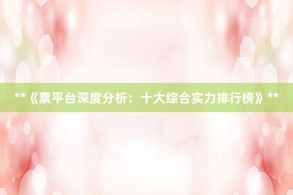 **《票平台深度分析：十大综合实力排行榜》**