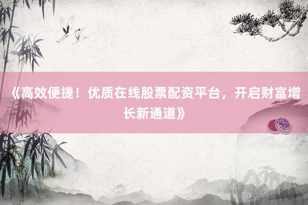 《高效便捷！优质在线股票配资平台，开启财富增长新通道》