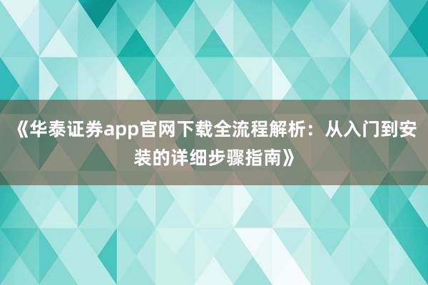《华泰证券app官网下载全流程解析：从入门到安装的详细步骤指南》
