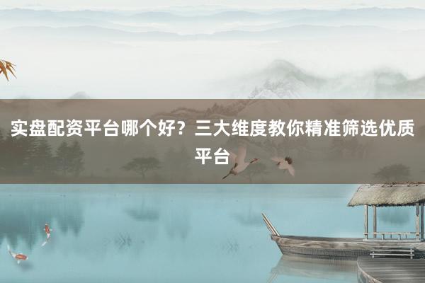 实盘配资平台哪个好？三大维度教你精准筛选优质平台