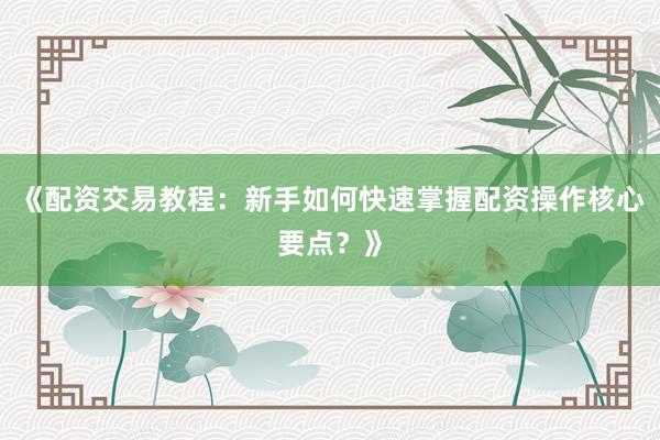 《配资交易教程：新手如何快速掌握配资操作核心要点？》