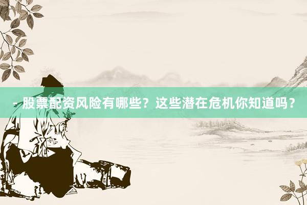 - 股票配资风险有哪些？这些潜在危机你知道吗？