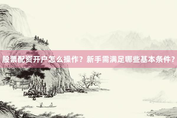 股票配资开户怎么操作?新手需满足哪些基本条件?
