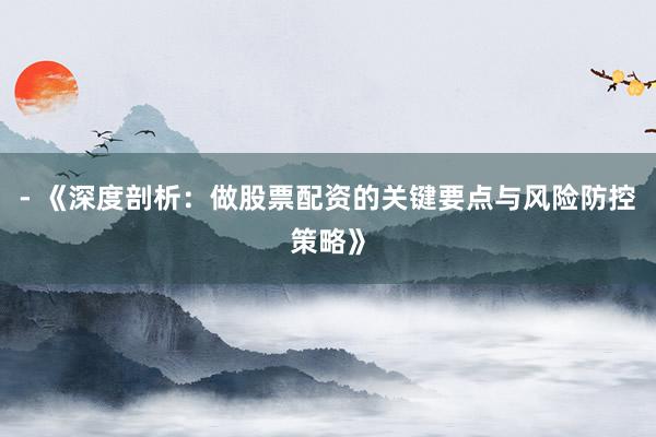 - 《深度剖析：做股票配资的关键要点与风险防控策略》