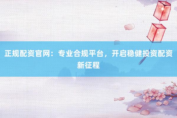 正规配资官网：专业合规平台，开启稳健投资配资新征程