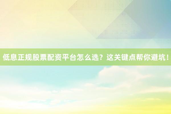 低息正规股票配资平台怎么选？这关键点帮你避坑！